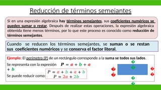 Reducción de términos semejantes
Si en una expresión algebraica hay términos semejantes, sus coeficientes numéricos se
pueden sumar o restar. Después de realizar estas operaciones, la expresión algebraica
obtenida tiene menos términos, por lo que este proceso es conocido como reducción de
términos semejantes.
Cuando se reducen los términos semejantes, se suman o se restan
sus coeficientes numéricos y se conserva el factor literal.
Ejemplo: El perímetro (P) de un rectángulo corresponde a la suma se todos sus lados.
Se representa con la expresión 𝑷 = 𝒂 + 𝒃 + 𝒂
+ 𝒃
Se puede reducir como:
�
�
�
�
�
�
�
�
𝑃 = 𝑎 + 𝑏 + 𝑎 + 𝑏
𝑃 = 2𝑎 + 2𝑏
 