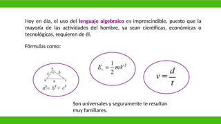 Hoy en día, el uso del lenguaje algebraico es imprescindible, puesto que la
mayoría de las actividades del hombre, ya sean científicas, económicas o
tecnológicas, requieren de él.
Fórmulas como:
Son universales y seguramente te resultan
muy familiares.
 