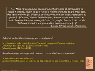 “[…] Mais j'ai voulu aussi passionnément connaître et comprendre la
nature humaine, savoir ce qu'il y avait à l'interieur de nos corps. Pour cela,
des nuits entières, j'ai disséqué des cadavres, bravant ainsi l'interdiction du
pape. […] Ce que j'ai cherché finalement, à travers tous mes travaux et
particulièrement à travers mes peintures, ce que j'ai cherché toute ma vie,
c'est a comprendre le mystère de la nature humaine […]”
Léonard de Vinci, Carnets, XVeme siècle
• Selon lui, quelle est la motivation de tous ces intellectuels?
Ils veulent comprendre ce qui détermine l’humanité, comprendre l’homme en général.
Cela change du Moyen Age qui parlait surtout de Dieu.
Cela définit donc l’HUMANISME.
• D’après ses propos, qui n’approuvait pas toutes ces recherches? A ton avis pourquoi?
Le pape désapprouve ces recherches.
Les dissections abîmeraient les cadavres qui ne pourraient pas être ressuscités à la Fin des Temps.
 