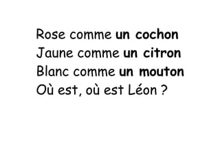 Rose comme un cochon
Jaune comme un citron
Blanc comme un mouton
Où est, où est Léon ?
 