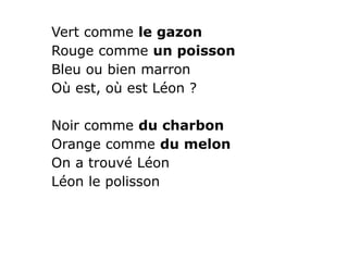 Vert comme le gazon
Rouge comme un poisson
Bleu ou bien marron
Où est, où est Léon ?
Noir comme du charbon
Orange comme du melon
On a trouvé Léon
Léon le polisson
 