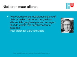 Niet leren maar afleren “ Het veranderende medialandschap heeft niets te maken met leren, het gaat om afleren. Alle gangbare grenzen vervagen. Durf de wereld met onzekerheden te betreden .”  Paul Molenaar CEO ilse Media Bron: Media2 Ontdek de kracht van Crossmedia, Pluuren, van A. 