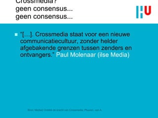Crossmedia?  geen consensus... geen consensus... “[…].  Crossmedia staat voor een nieuwe communicatiecultuur, zonder helder afgebakende grenzen tussen zenders en ontvangers .”  Paul Molenaar (ilse Media) Bron: Media2 Ontdek de kracht van Crossmedia, Pluuren, van A. 
