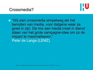 Crossmedia? “ Wij zien crossmedia simpelweg als het benutten van media, voor datgene waar ze goed in zijn. De mix aan media moet in dienst staan van het grote campagne-idee om zo de impact te maximaliseren .”  Peter de Lange (LEMZ) Bron: Media2 Ontdek de kracht van Crossmedia, Pluuren, van A. 
