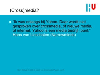 (Cross)media? “ Ik was onlangs bij Yahoo. Daar wordt niet gesproken over crossmedia, of nieuwe media, of internet. Yahoo is een  media  bedrijf, punt. ”  Hans van Linschoten ( Narrowminds ) Bron: Media2 Ontdek de kracht van Crossmedia, Pluuren, van A. 