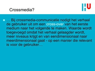 Crossmedia? …  Bij crossmedia-communicatie nodigt het verhaal de gebruiker uit om een  cross-over   van het eerste medium naar het volgende te maken. Waarde wordt toegevoegd omdat het verhaal gelaagder wordt, meer niveaus krijgt en van eendimensionaal naar meerdimensionaal gaat - op een manier die relevant is voor de gebruiker… 