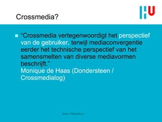 Crossmedia? “ Crossmedia vertegenwoordigt het  perspectief van de gebruiker,  terwijl mediaconvergentie eerder het technische perspectief van het samensmelten van diverse mediavormen beschrijft .”  Monique de Haas (Dondersteen / Crossmedialog) Bron: Wikipedia.nl 