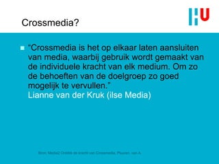 Crossmedia? “ Crossmedia is het op elkaar laten aansluiten van media, waarbij gebruik wordt gemaakt van de individuele kracht van elk medium. Om zo de behoeften van de doelgroep zo goed mogelijk te vervullen .”  Lianne van der Kruk (ilse Media) Bron: Media2 Ontdek de kracht van Crossmedia, Pluuren, van A. 