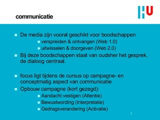 communicatie De media zijn vooral geschikt voor boodschappen verspreiden & ontvangen (Web 1.0)  uitwisselen & doorgeven (Web 2.0) Bij deze boodschappen staat van oudsher het gesprek, de dialoog centraal. focus ligt tijdens de cursus op campagne- en conceptmatig aspect van communicatie Opbouw campagne (kort gezegd): Aandacht vestigen (Attentie) Bewustwording (Interpretatie) Gedragsverandering (Activatie)  3 