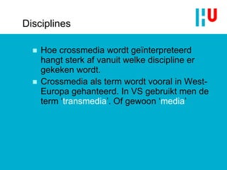 Disciplines Hoe crossmedia wordt geïnterpreteerd hangt sterk af vanuit welke discipline er gekeken wordt. Crossmedia als term wordt vooral in West-Europa gehanteerd. In VS gebruikt men de term ‘ transmedia ’. Of gewoon ‘ media ’ 