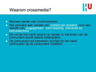 Waarom crossmedia? Nieuwe manier van communiceren.  We verruilen een wereld van ‘ kosten per duizend ’ voor een wereld van ‘ engagement ’,  beïnvloeding ,  interactie en betrokkenheid . De rol die het merk weet in te nemen in het leven van de consument wordt steeds belangrijker. De consument wil betrokken worden bij het merk: vertrouwen bij de consument creeëren. 