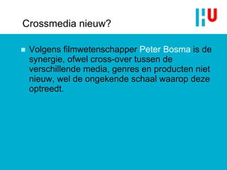 Crossmedia nieuw? Volgens filmwetenschapper  Peter Bosma  is de synergie, ofwel cross-over tussen de verschillende media, genres en producten niet nieuw, wel de ongekende schaal waarop deze optreedt. 