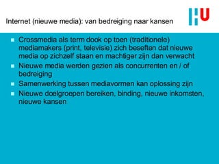 Internet (nieuwe media): van bedreiging naar kansen Crossmedia als term dook op toen (traditionele) mediamakers (print, televisie) zich beseften dat  nieuwe media  op zichzelf staan en machtiger zijn dan verwacht Nieuwe media werden gezien als concurrenten en / of bedreiging Samenwerking tussen mediavormen kan oplossing zijn Nieuwe doelgroepen bereiken, binding, nieuwe inkomsten, nieuwe kansen 