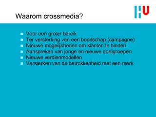 Waarom crossmedia? Voor een groter bereik Ter versterking van een boodschap (campagne) Nieuwe mogelijkheden om klanten te binden Aanspreken van jonge en nieuwe doelgroepen Nieuwe verdienmodellen Versterken van de betrokkenheid met een merk 