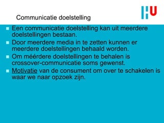 Communicatie doelstelling Een communicatie doelstelling kan uit meerdere doelstellingen bestaan. Door meerdere media in te zetten kunnen er meerdere doelstellingen behaald worden. Om méérdere doelstellingen te behalen is crossover-communicatie soms gewenst. Motivatie  van de consument om over te schakelen is waar we naar opzoek zijn. 