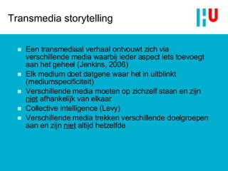 Transmedia storytelling Een transmediaal verhaal ontvouwt zich via verschillende media waarbij ieder aspect iets toevoegt aan het geheel (Jenkins, 2006) Elk medium doet datgene waar het in uitblinkt (mediumspecificiteit) Verschillende media moeten op zichzelf staan en zijn  niet  afhankelijk van elkaar Collective intelligence (Levy) Verschillende media trekken verschillende doelgroepen aan en zijn  niet  altijd hetzelfde 