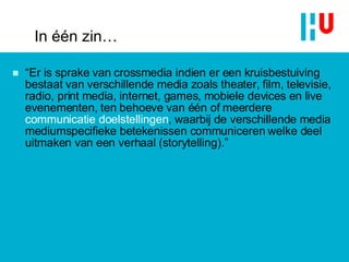 In één zin… “ Er is sprake van crossmedia indien er een kruisbestuiving bestaat van verschillende media zoals theater, film, televisie, radio, print media, internet, games, mobiele devices en live evenementen, ten behoeve van één of meerdere  communicatie doelstellingen , waarbij de verschillende media mediumspecifieke betekenissen communiceren welke deel uitmaken van een verhaal (storytelling).” 