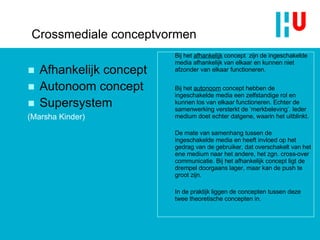Crossmediale conceptvormen Afhankelijk concept Autonoom concept Supersystem  (Marsha Kinder) Bij het  afhankelijk  concept  zijn de ingeschakelde media afhankelijk van elkaar en kunnen niet afzonder van elkaar functioneren.  Bij het  autonoom  concept hebben de ingeschakelde media een zelfstandige rol en kunnen los van elkaar functioneren. Echter de samenwerking versterkt de ‘merkbeleving’. Ieder medium doet echter datgene, waarin het uitblinkt. De mate van samenhang tussen de ingeschakelde media en heeft invloed op het gedrag van de gebruiker, dat overschakelt van het ene medium naar het andere, het zgn. cross-over communicatie. Bij het afhankelijk concept ligt de drempel doorgaans lager, maar kan de push te groot zijn. In de praktijk liggen de concepten tussen deze twee theoretische concepten in. 