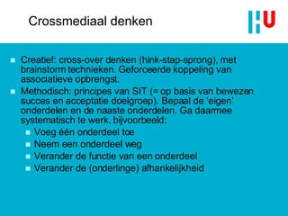 Creatief: cross-over denken (hink-stap-sprong), met brainstorm technieken. Geforceerde koppeling van associatieve opbrengst.  Methodisch: principes van SIT (= op basis van bewezen succes en acceptatie doelgroep). Bepaal de ‘eigen’ onderdelen en de naaste onderdelen. Ga daarmee systematisch te werk, bijvoorbeeld: Voeg één onderdeel toe Neem een onderdeel weg Verander de functie van een onderdeel Verander de (onderlinge) afhankelijkheid Crossmediaal denken 