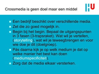 Crossmedia is geen doel maar een middel Een bedrijf beschikt over verschillende media.  Zet die zo goed mogelijk in. Begin bij het begin. Bepaal de uitgangspunten in 3 fasen (3-trapsraket). Wat wil je vertellen, ( storytelling ), wat wil je teweegbrengen en voor wie doe je dit (doelgroep).  Pás daarna kijk je op welk medium je dat op welke manier het best kan doen ( mediumspecificiteit ).  Zorg dat de media elkaar versterken. 