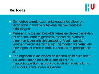 Big Ideas De huidige wereld c.q. markt vraagt niet alleen om technische innovatie of telkens nieuwe creatieve oplossingen.  Mensen zijn toe aan bezielde visies en daden die leiden tot een heel andere generatie producten, diensten, banen en typen vrijetijdsbesteding. Veel meer dan vroeger moeten die zinnig zijn. Zij moeten werkelijk iets toevoegen, zij moeten echt, authentiek en geïnspireerd zijn.  Een organisatie die ideeën en idealen op één lijn heeft, die vanuit openheid durft te participeren in maatschappelijke gesprekken, heeft de grootste kans op succes, zowel intern als extern.  