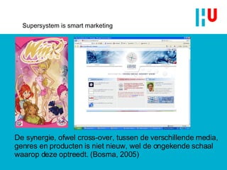 Supersystem is smart marketing De synergie, ofwel cross-over, tussen de verschillende media, genres en producten is niet nieuw, wel de ongekende schaal waarop deze optreedt. (Bosma, 2005) 