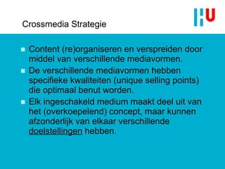 Crossmedia Strategie Content (re)organiseren en verspreiden door middel van verschillende mediavormen.  De verschillende mediavormen hebben specifieke kwaliteiten (unique selling points) die optimaal benut worden. Elk ingeschakeld medium maakt deel uit van het (overkoepelend) concept, maar kunnen afzonderlijk van elkaar verschillende  doelstellingen  hebben. 