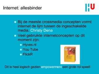 Internet: allesbinder Bij de meeste crossmedia concepten vormt internet de lijm tussen de ingeschakelde media.  Christy Dena Veel gebruikte internetconcepten op dit moment zijn:  Hyves.nl You Tube FlickR Dit is heel logisch gezien  empowerment  een grote rol speelt 