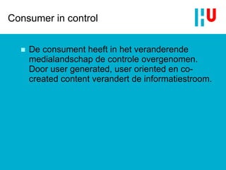 Consumer in control De consument heeft in het veranderende medialandschap de controle overgenomen. Door  user generated ,  user oriented  en  co-created content  verandert de informatiestroom. 
