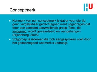 Conceptmerk Kenmerk van een conceptmerk is dat er voor die tijd geen vergelijkbaar gedachtegoed werd uitgedragen dat door een constant aanzwellende groep ‘fans’, de  volggroep , wordt gewaardeerd en ‘aangehangen’ (Rijkenberg, 2005). Volggroep is iedereen die zich aangesproken voelt door het gedachtegoed wat merk x uitdraagt. 