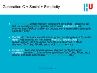 Generation C + Social + Simplicity Generation C : groep mensen (ongeacht de leeftijd - ondanks dat het nu veelal jongeren zijn) die informatie ( Content = C ) op internet beschikbaar stellen en privacy soms nauwelijks belangrijk lijken te vinden. Social : de mens als sociaal wezen graag ervaringen en informatie  deelt . Het internet, en met name  web 2.0  ( sociale web ) toepassingen, stelt de mens daar steeds beter toe in staat (Hyves, YouTube, FlickR, en nu óók  Twitter  e.v.a.) Simplicity : Mensen moeten eenvoudig hun content kunnen  creeëren  en delen. Video of foto uploaden (YouTube, Flickr, etc.) of snel een blog aanmaken ( Web-log ,  Blogger , etc.)  Bron: Polledemaagt.net 