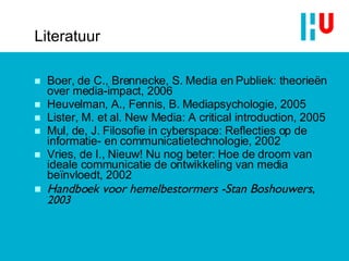 Literatuur Boer, de C., Brennecke, S.  Media en Publiek: theorieën over media-impact , 2006 Heuvelman, A., Fennis, B.  Mediapsychologie , 2005 Lister, M. et al.  New Media: A critical introduction , 2005 Mul, de, J.  Filosofie in cyberspace: Reflecties op de informatie- en communicatietechnologie , 2002 Vries, de I.,  Nieuw! Nu nog beter: Hoe de droom van ideale communicatie de ontwikkeling van media beïnvloedt , 2002 Handboek voor hemelbestormers -Stan Boshouwers,  2003 