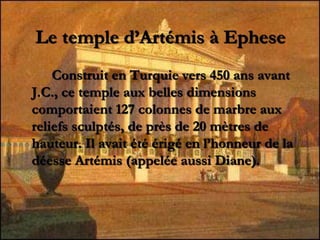Le temple d’Artémis à Ephese
Construit en Turquie vers 450 ans avant
J.C., ce temple aux belles dimensions
comportaient 127 colonnes de marbre aux
reliefs sculptés, de près de 20 mètres de
hauteur. Il avait été érigé en l’honneur de la
déesse Artémis (appelée aussi Diane).
 