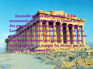 Incendié par un déséquilibré, il fut
reconstruit sous Alexandre le Grand avec
des proportions encore plus gigantesques.
Les colonnes étaient parées d’or et les plus
grands artistes de l’époque avaient gravé sur
leur base inférieure des scènes à caractère
mythologique. Le temple fut détruit par les
Goths vers 263 avant J.C.
 