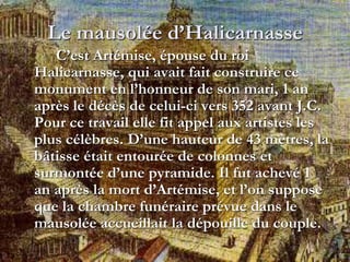 Le mausolée d’Halicarnasse
C’est Artémise, épouse du roi
Halicarnasse, qui avait fait construire ce
monument en l’honneur de son mari, 1 an
après le décès de celui-ci vers 352 avant J.C.
Pour ce travail elle fit appel aux artistes les
plus célèbres. D’une hauteur de 43 mètres, la
bâtisse était entourée de colonnes et
surmontée d’une pyramide. Il fut achevé 1
an après la mort d’Artémise, et l’on suppose
que la chambre funéraire prévue dans le
mausolée accueillait la dépouille du couple.
 