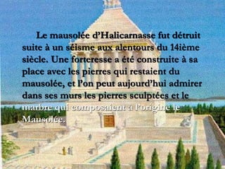 Le mausolée d’Halicarnasse fut détruit
suite à un séisme aux alentours du 14ième
siècle. Une forteresse a été construite à sa
place avec les pierres qui restaient du
mausolée, et l’on peut aujourd’hui admirer
dans ses murs les pierres sculptées et le
marbre qui composaient à l’origine le
Mausolée.
 