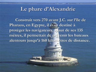 Le phare d’Alexandrie
Construit vers 270 avant J.C. sur l’île de
Pharaos, en Egypte, il était destiné à
protéger les navigateurs. Haut de ses 135
mètres, il permettait de prévenir les bateaux
alentours jusqu’à 160 kilomètres de distance.
 