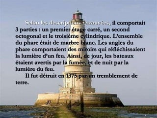 Selon les descriptions retrouvées, il comportait
3 parties : un premier étage carré, un second
octogonal et le troisième cylindrique. L’ensemble
du phare était de marbre blanc. Les angles du
phare comportaient des miroirs qui réfléchissaient
la lumière d’un feu. Ainsi, de jour, les bateaux
étaient avertis par la fumée, et de nuit par la
lumière du feu.
Il fut détruit en 1375 par un tremblement de
terre.
 