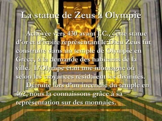 La statue de Zeus à Olympie
Achevée vers 430 avant J.C., cette statue
d’or et d’ivoire représentant le Dieu Zeus fut
construite dans un temple de Olympie en
Grèce, à la demande des habitants de la
ville. L’Olympe était une montagne où
selon les croyances résidaient les divinités.
Détruite lors d’un incendie du temple en
462, nous la connaissons grâce à sa
représentation sur des monnaies.
 