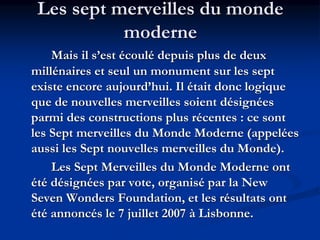 Les sept merveilles du monde
moderne
Mais il s’est écoulé depuis plus de deux
millénaires et seul un monument sur les sept
existe encore aujourd’hui. Il était donc logique
que de nouvelles merveilles soient désignées
parmi des constructions plus récentes : ce sont
les Sept merveilles du Monde Moderne (appelées
aussi les Sept nouvelles merveilles du Monde).
Les Sept Merveilles du Monde Moderne ont
été désignées par vote, organisé par la New
Seven Wonders Foundation, et les résultats ont
été annoncés le 7 juillet 2007 à Lisbonne.
 