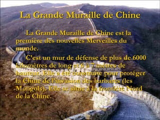 La Grande Muraille de Chine
La Grande Muraille de Chine est la
première des nouvelles Merveilles du
monde.
C’est un mur de défense de plus de 6000
kilomètres de long et 6 à 7 mètres de
hauteur. Elle a été construite pour protéger
la Chine de l’invasion des barbares (les
Mongols). Elle se situe à la frontière Nord
de la Chine.
 