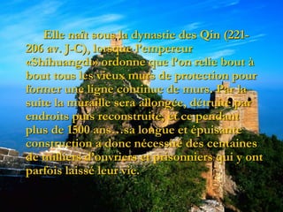 Elle naît sous la dynastie des Qin (221-
206 av. J-C), lorsque l’empereur
«Shihuangdi» ordonne que l’on relie bout à
bout tous les vieux murs de protection pour
former une ligne continue de murs. Par la
suite la muraille sera allongée, détruite par
endroits puis reconstruite, et ce pendant
plus de 1500 ans…sa longue et épuisante
construction a donc nécessité des centaines
de milliers d’ouvriers et prisonniers qui y ont
parfois laissé leur vie.
 
