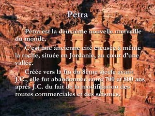 Pétra
Pétra est la deuxième nouvelle merveille
du monde.
C’est une ancienne cité creusée à même
la roche, située en Jordanie, au cœur d’une
vallée.
Créée vers la fin du 8ème siècle avant
J.C., elle fut abandonnée entre 700 et 800 ans
après J.C. du fait de la modification des
routes commerciales et des séismes.
 