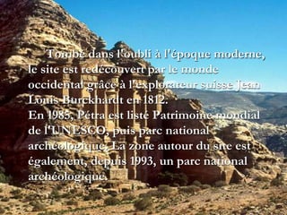 Tombé dans l'oubli à l'époque moderne,
le site est redécouvert par le monde
occidental grâce à l'explorateur suisse Jean
Louis Burckhardt en 1812.
En 1985, Pétra est listé Patrimoine mondial
de l'UNESCO, puis parc national
archéologique. La zone autour du site est
également, depuis 1993, un parc national
archéologique.
 