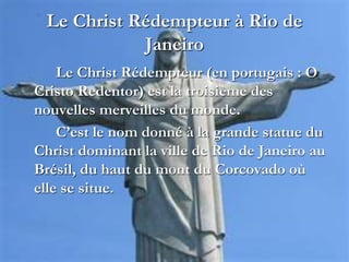 Le Christ Rédempteur à Rio de
Janeiro
Le Christ Rédempteur (en portugais : O
Cristo Redentor) est la troisième des
nouvelles merveilles du monde.
C’est le nom donné à la grande statue du
Christ dominant la ville de Rio de Janeiro au
Brésil, du haut du mont du Corcovado où
elle se situe.
 