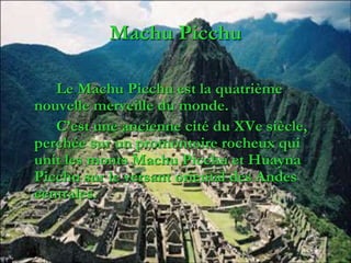 Machu Picchu
Le Machu Picchu est la quatrième
nouvelle merveille du monde.
C’est une ancienne cité du XVe siècle,
perchée sur un promontoire rocheux qui
unit les monts Machu Picchu et Huayna
Picchu sur le versant oriental des Andes
centrales.
 