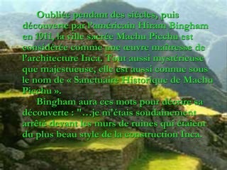 Oubliée pendant des siècles, puis
découverte par l’américain Hiram Bingham
en 1911, la ville sacrée Machu Picchu est
considérée comme une œuvre maîtresse de
l’architecture Inca. Tout aussi mystérieuse
que majestueuse, elle est aussi connue sous
le nom de « Sanctuaire Historique de Machu
Picchu ».
Bingham aura ces mots pour décrire sa
découverte : "…je m'étais soudainement
arrêté devant les murs de ruines qui étaient
du plus beau style de la construction Inca.
 