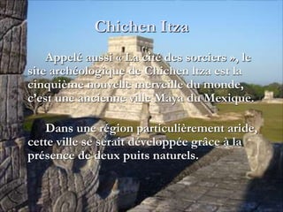 Chichen Itza
Appelé aussi « La cité des sorciers », le
site archéologique de Chichen ltza est la
cinquième nouvelle merveille du monde,
c’est une ancienne ville Maya du Mexique.
Dans une région particulièrement aride,
cette ville se serait développée grâce à la
présence de deux puits naturels.
 