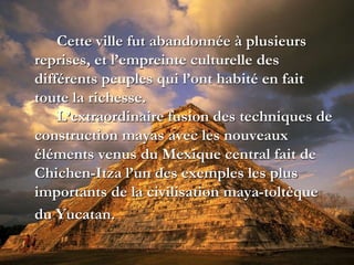 Cette ville fut abandonnée à plusieurs
reprises, et l’empreinte culturelle des
différents peuples qui l’ont habité en fait
toute la richesse.
L’extraordinaire fusion des techniques de
construction mayas avec les nouveaux
éléments venus du Mexique central fait de
Chichen-Itza l’un des exemples les plus
importants de la civilisation maya-toltèque
du Yucatan.
 