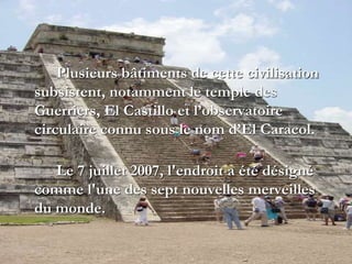 Plusieurs bâtiments de cette civilisation
subsistent, notamment le temple des
Guerriers, El Castillo et l’observatoire
circulaire connu sous le nom d’El Caracol.
Le 7 juillet 2007, l'endroit a été désigné
comme l'une des sept nouvelles merveilles
du monde.
 